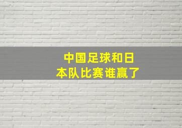 中国足球和日本队比赛谁赢了