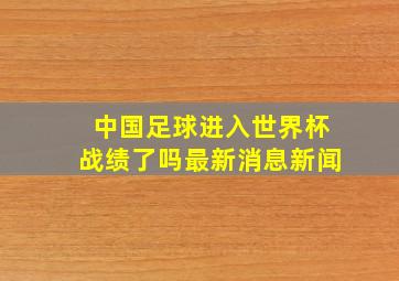 中国足球进入世界杯战绩了吗最新消息新闻