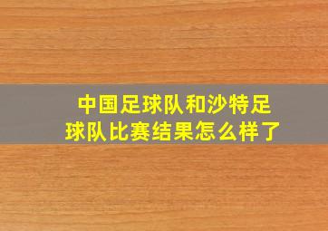 中国足球队和沙特足球队比赛结果怎么样了