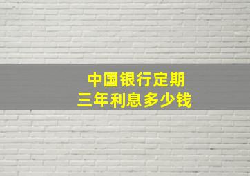 中国银行定期三年利息多少钱