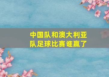 中国队和澳大利亚队足球比赛谁赢了