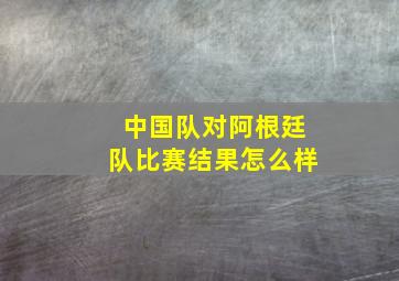 中国队对阿根廷队比赛结果怎么样