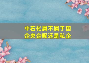 中石化属不属于国企央企呢还是私企