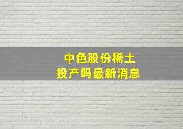 中色股份稀土投产吗最新消息