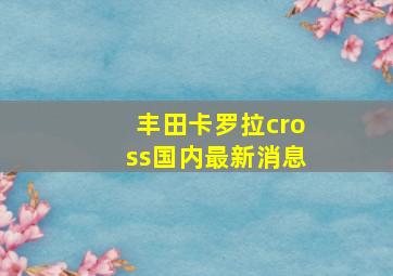 丰田卡罗拉cross国内最新消息