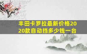 丰田卡罗拉最新价格2020款自动挡多少钱一台