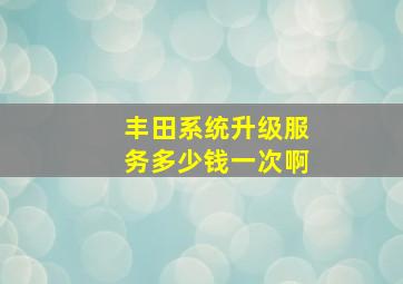 丰田系统升级服务多少钱一次啊