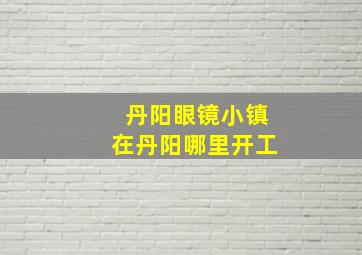 丹阳眼镜小镇在丹阳哪里开工