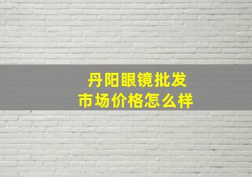 丹阳眼镜批发市场价格怎么样