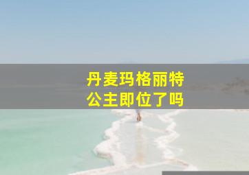 丹麦玛格丽特公主即位了吗