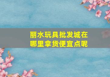 丽水玩具批发城在哪里拿货便宜点呢