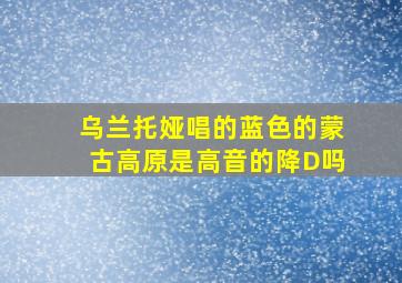 乌兰托娅唱的蓝色的蒙古高原是高音的降D吗