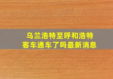 乌兰浩特至呼和浩特客车通车了吗最新消息