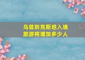 乌兹别克斯坦入境旅游将增加多少人