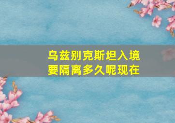 乌兹别克斯坦入境要隔离多久呢现在