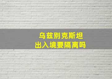 乌兹别克斯坦出入境要隔离吗