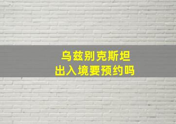 乌兹别克斯坦出入境要预约吗