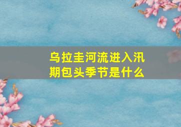 乌拉圭河流进入汛期包头季节是什么