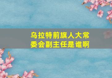 乌拉特前旗人大常委会副主任是谁啊