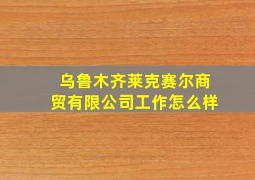 乌鲁木齐莱克赛尔商贸有限公司工作怎么样