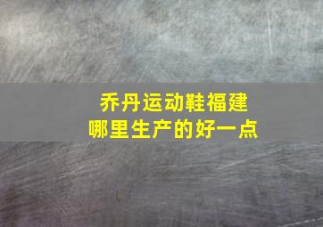 乔丹运动鞋福建哪里生产的好一点