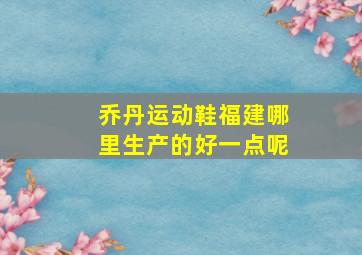 乔丹运动鞋福建哪里生产的好一点呢