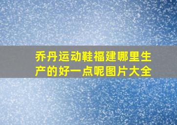 乔丹运动鞋福建哪里生产的好一点呢图片大全