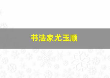 书法家尤玉顺