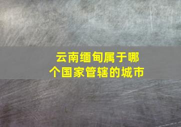 云南缅甸属于哪个国家管辖的城市