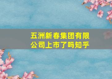 五洲新春集团有限公司上市了吗知乎