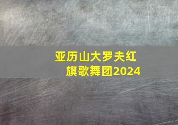 亚历山大罗夫红旗歌舞团2024