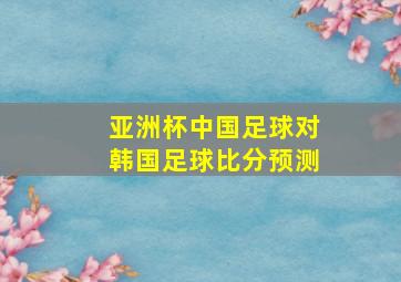 亚洲杯中国足球对韩国足球比分预测