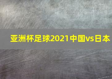 亚洲杯足球2021中国vs日本