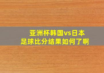 亚洲杯韩国vs日本足球比分结果如何了啊