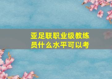 亚足联职业级教练员什么水平可以考