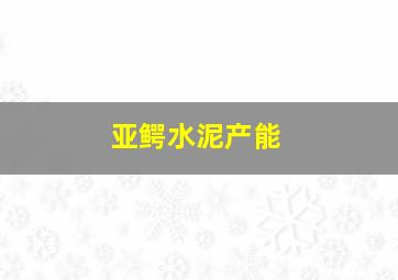 亚鳄水泥产能