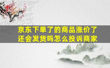 京东下单了的商品涨价了还会发货吗怎么投诉商家