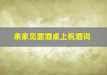 亲家见面酒桌上祝酒词