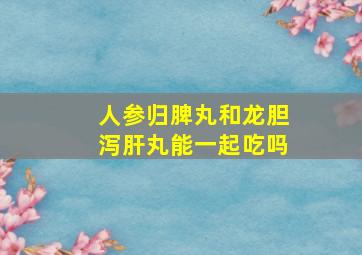 人参归脾丸和龙胆泻肝丸能一起吃吗