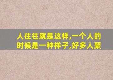 人往往就是这样,一个人的时候是一种样子,好多人聚