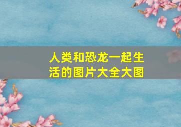 人类和恐龙一起生活的图片大全大图