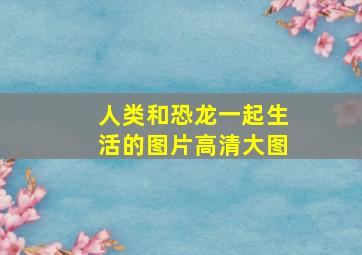 人类和恐龙一起生活的图片高清大图