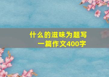 什么的滋味为题写一篇作文400字