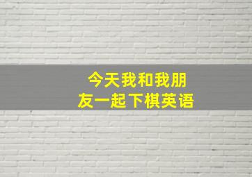 今天我和我朋友一起下棋英语