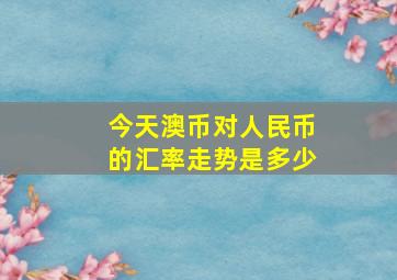 今天澳币对人民币的汇率走势是多少