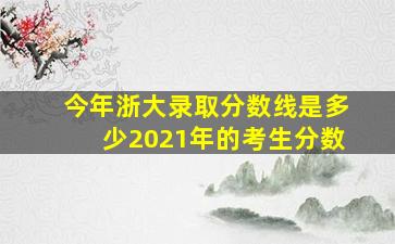 今年浙大录取分数线是多少2021年的考生分数