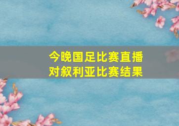 今晚国足比赛直播对叙利亚比赛结果