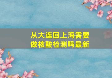 从大连回上海需要做核酸检测吗最新