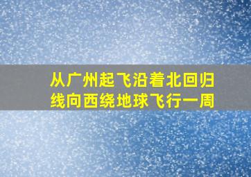 从广州起飞沿着北回归线向西绕地球飞行一周