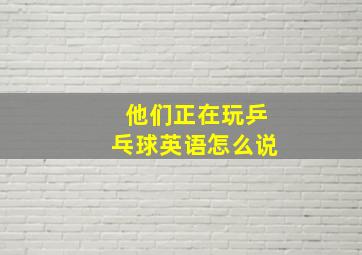 他们正在玩乒乓球英语怎么说